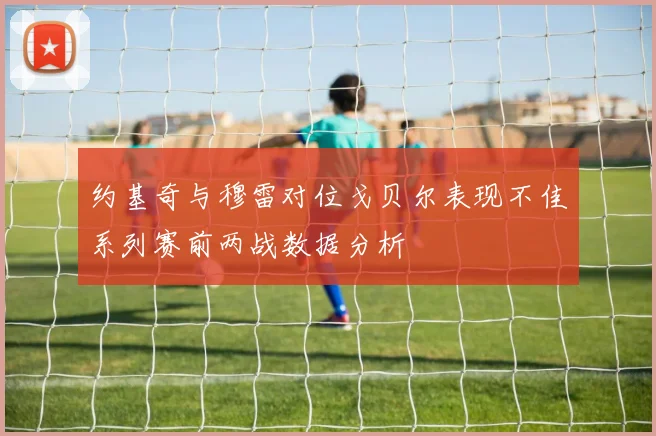 约基奇与穆雷对位戈贝尔表现不佳系列赛前两战数据分析