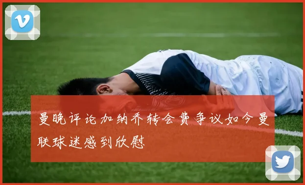 曼晚评论加纳乔转会费争议如今曼联球迷感到欣慰