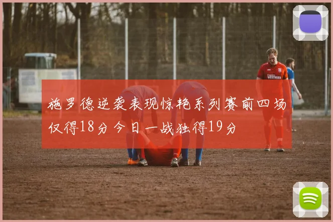 施罗德逆袭表现惊艳系列赛前四场仅得18分今日一战独得19分