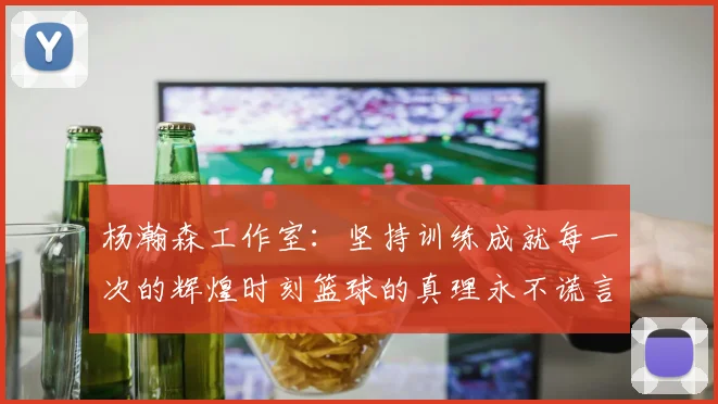杨瀚森工作室：坚持训练成就每一次的辉煌时刻篮球的真理永不谎言