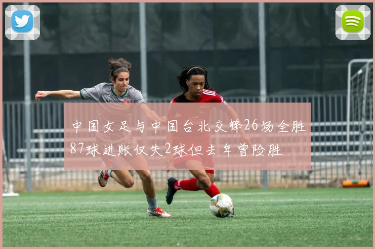 中国女足与中国台北交锋26场全胜87球进账仅失2球但去年曾险胜