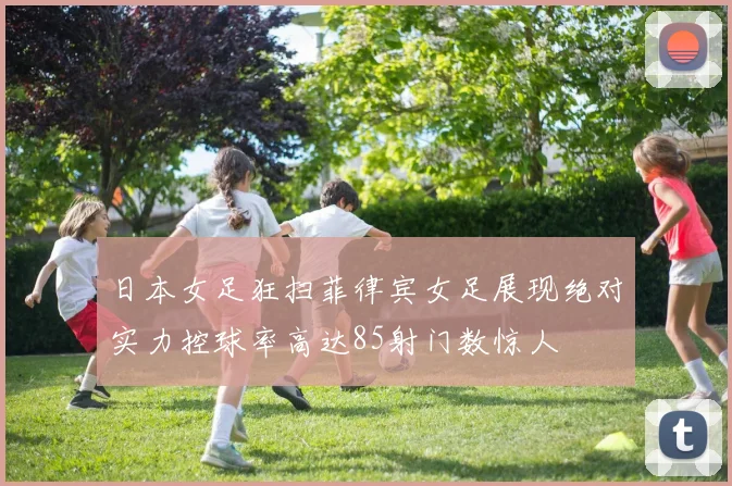 日本女足狂扫菲律宾女足展现绝对实力控球率高达85射门数惊人