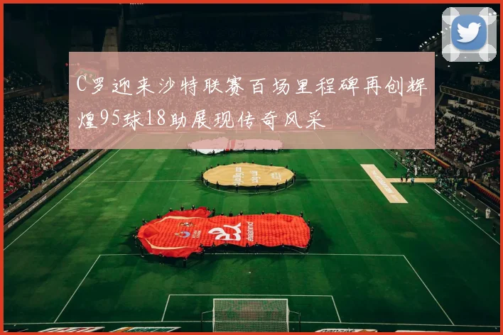 C罗迎来沙特联赛百场里程碑再创辉煌95球18助展现传奇风采