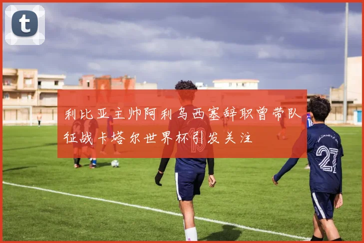 利比亚主帅阿利乌西塞辞职曾带队征战卡塔尔世界杯引发关注