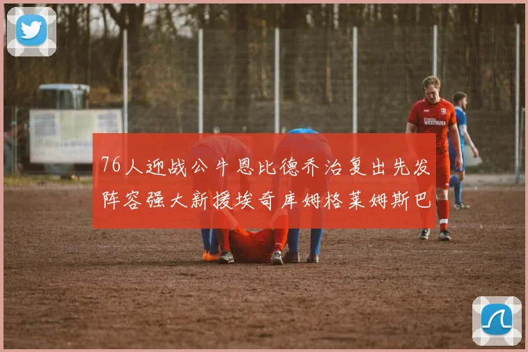 76人迎战公牛恩比德乔治复出先发阵容强大新援埃奇库姆格莱姆斯巴洛助力