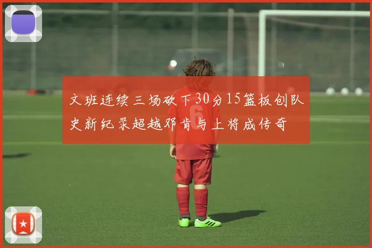 文班连续三场砍下30分15篮板创队史新纪录超越邓肯与上将成传奇