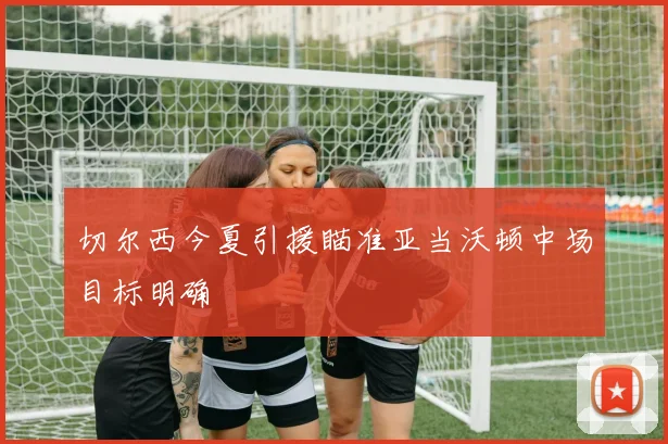 切尔西今夏引援瞄准亚当沃顿中场目标明确
