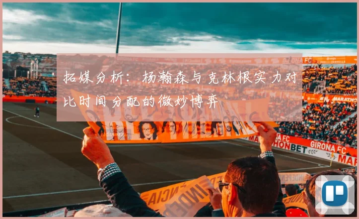 拓媒分析：杨瀚森与克林根实力对比时间分配的微妙博弈