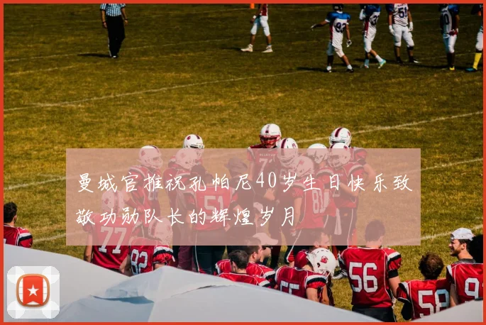 曼城官推祝孔帕尼40岁生日快乐致敬功勋队长的辉煌岁月