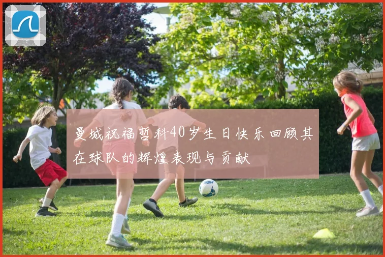曼城祝福哲科40岁生日快乐回顾其在球队的辉煌表现与贡献