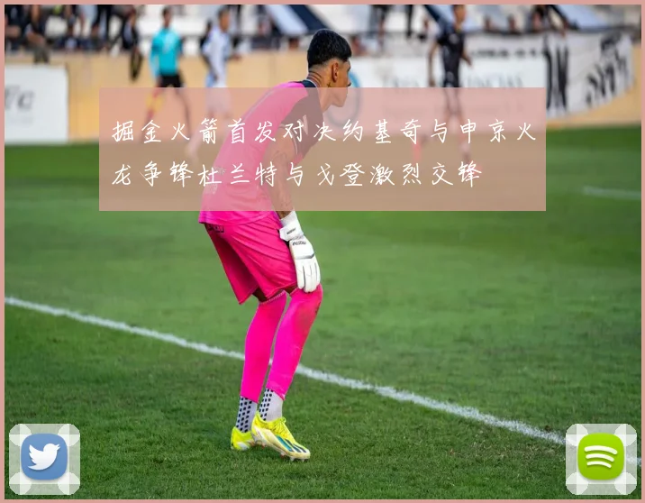 掘金火箭首发对决约基奇与申京火龙争锋杜兰特与戈登激烈交锋