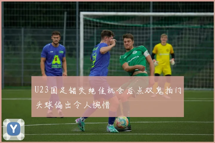 U23国足错失绝佳机会后点双鬼拍门头球偏出令人惋惜