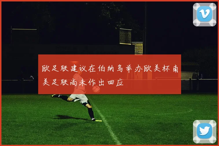 欧足联建议在伯纳乌举办欧美杯南美足联尚未作出回应