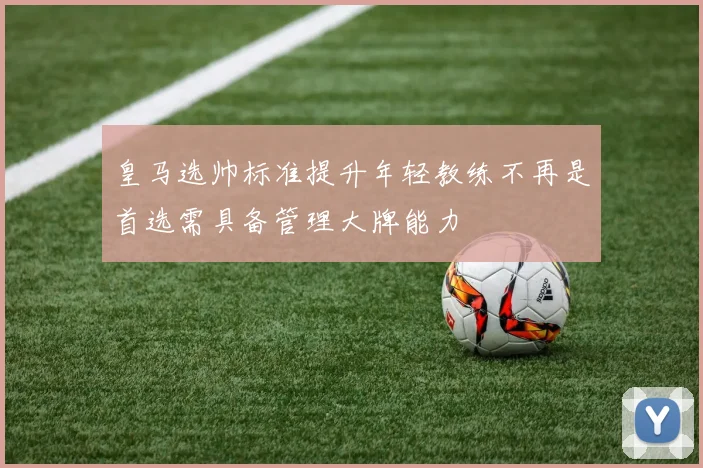 皇马选帅标准提升年轻教练不再是首选需具备管理大牌能力