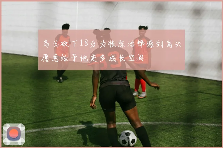 乌戈砍下18分为张陈治锋感到高兴愿意给予他更多成长空间