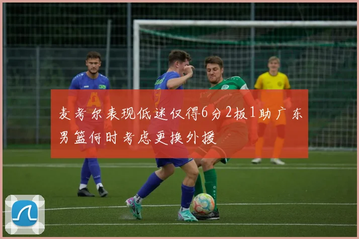 麦考尔表现低迷仅得6分2板1助广东男篮何时考虑更换外援