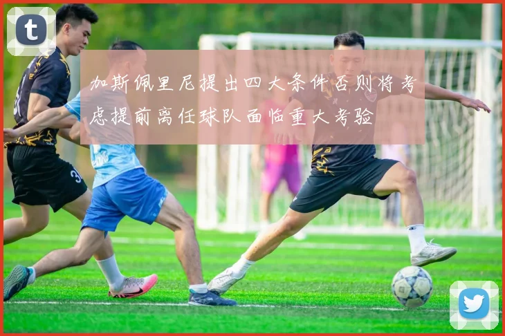 加斯佩里尼提出四大条件否则将考虑提前离任球队面临重大考验