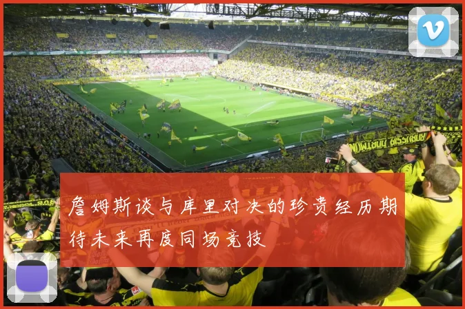 詹姆斯谈与库里对决的珍贵经历期待未来再度同场竞技