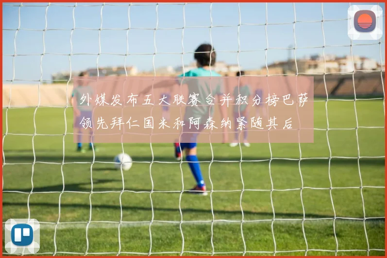 外媒发布五大联赛合并积分榜巴萨领先拜仁国米和阿森纳紧随其后