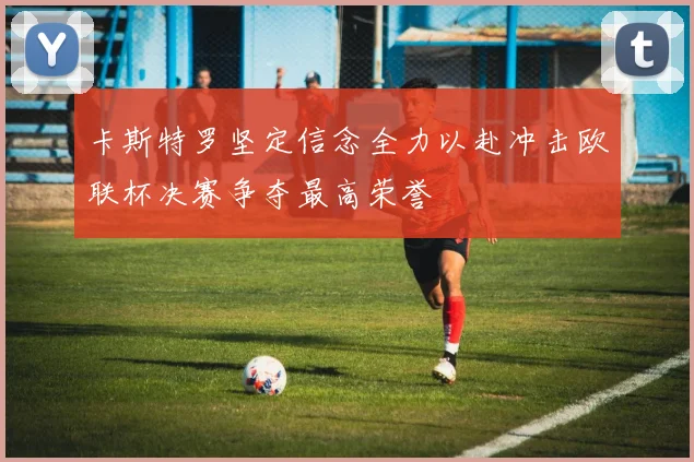 卡斯特罗坚定信念全力以赴冲击欧联杯决赛争夺最高荣誉