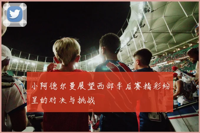 小阿德尔曼展望西部季后赛精彩纷呈的对决与挑战