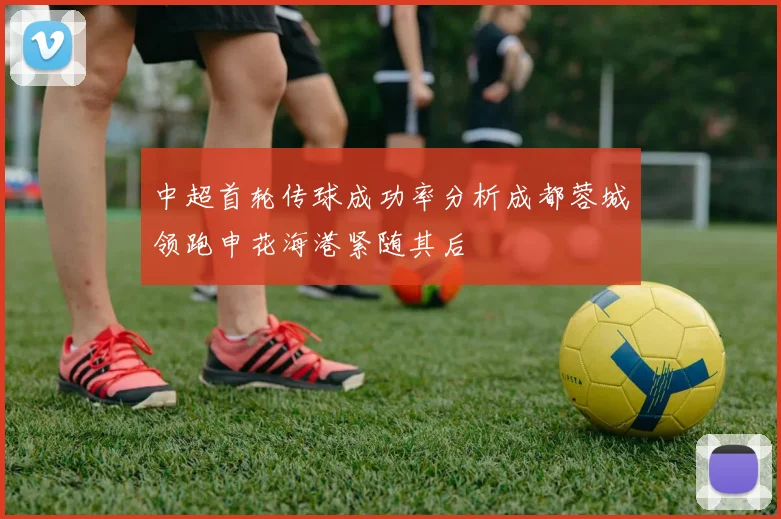 中超首轮传球成功率分析成都蓉城领跑申花海港紧随其后